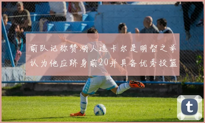 前队记称赞湖人选卡尔是明智之举认为他应跻身前20并具备优秀投篮和防守能力