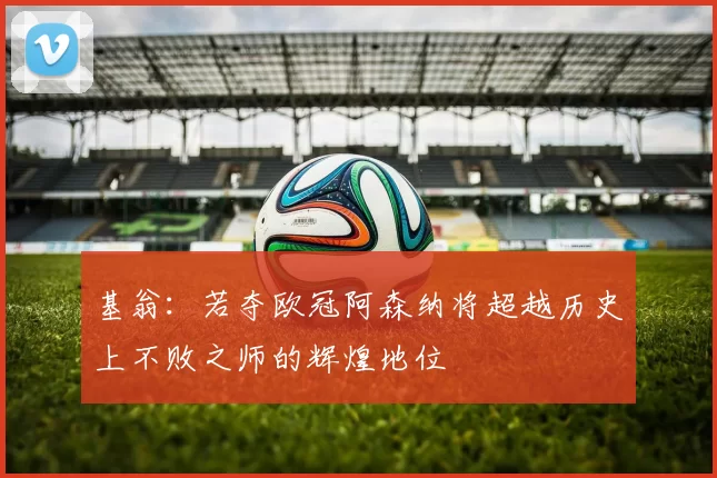 基翁：若夺欧冠阿森纳将超越历史上不败之师的辉煌地位
