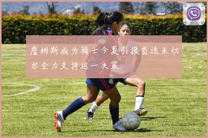 詹姆斯成为骑士今夏引援首选米切尔全力支持这一决策