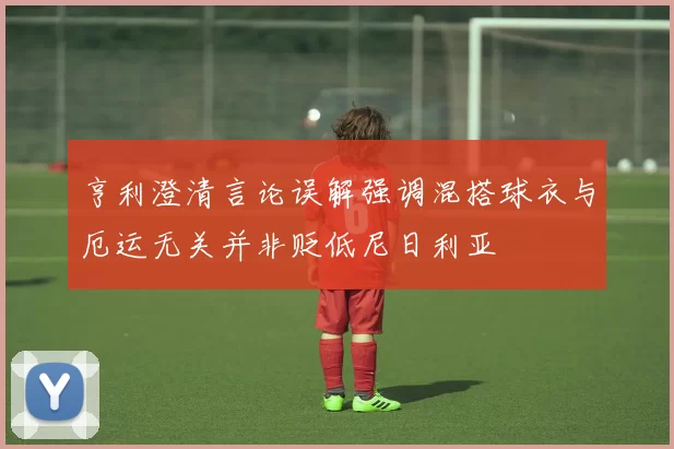 亨利澄清言论误解强调混搭球衣与厄运无关并非贬低尼日利亚