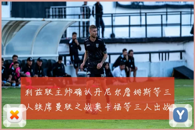 利兹联主帅确认丹尼尔詹姆斯等三人缺席曼联之战奥卡福等三人出战存疑