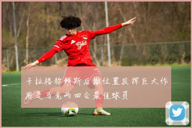 卡拉格称赖斯后撤位置发挥巨大作用是马竞两回合最佳球员