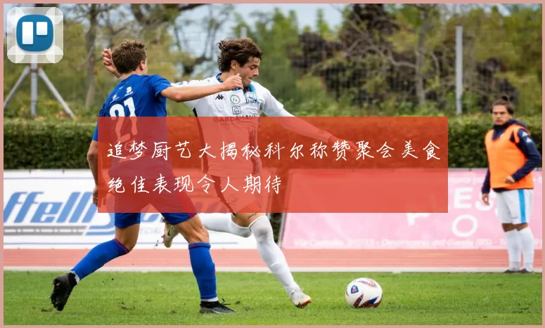 追梦厨艺大揭秘科尔称赞聚会美食绝佳表现令人期待