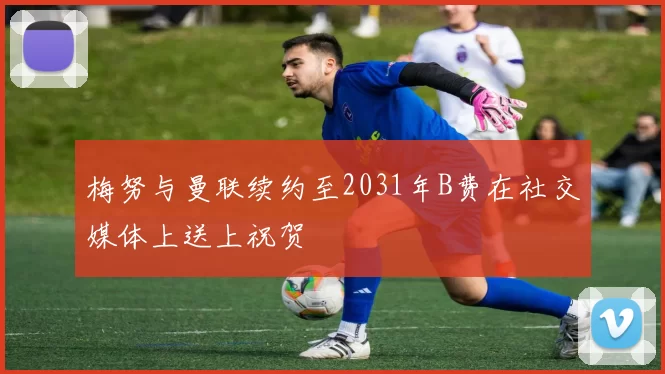 梅努与曼联续约至2031年B费在社交媒体上送上祝贺