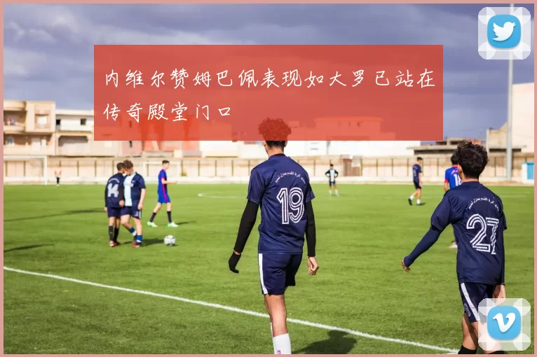 内维尔赞姆巴佩表现如大罗已站在传奇殿堂门口