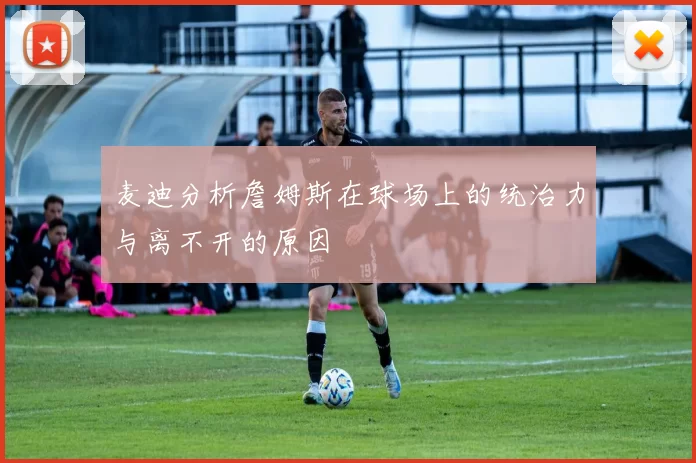 麦迪分析詹姆斯在球场上的统治力与离不开的原因