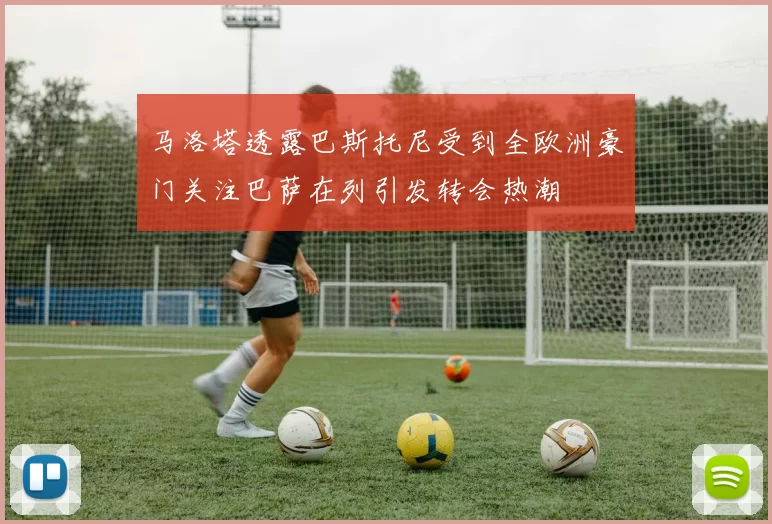 马洛塔透露巴斯托尼受到全欧洲豪门关注巴萨在列引发转会热潮