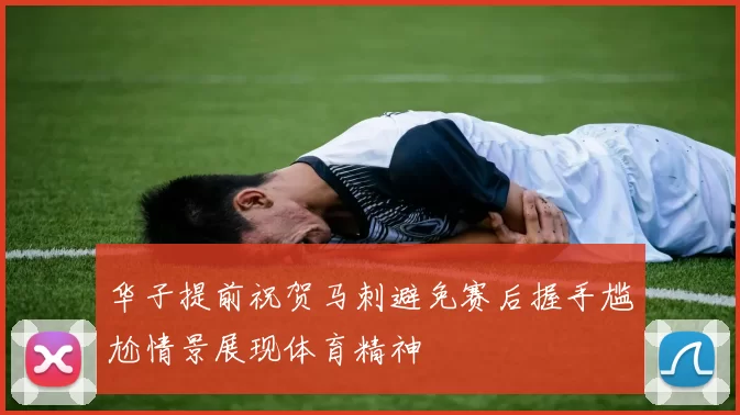 华子提前祝贺马刺避免赛后握手尴尬情景展现体育精神
