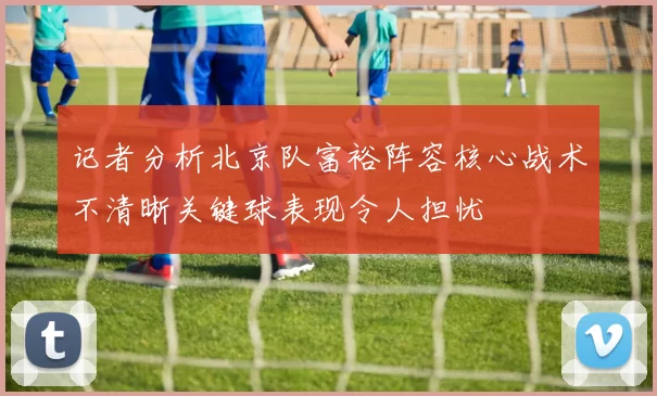 记者分析北京队富裕阵容核心战术不清晰关键球表现令人担忧