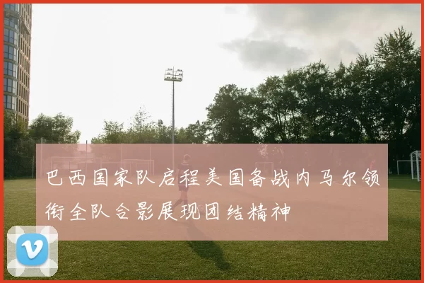 巴西国家队启程美国备战内马尔领衔全队合影展现团结精神