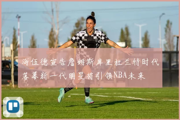 海伍德宣告詹姆斯库里杜兰特时代落幕新一代明星将引领NBA未来