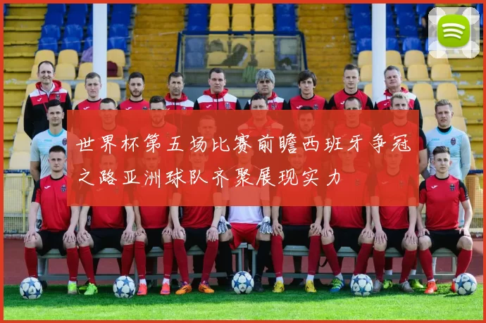 世界杯第五场比赛前瞻西班牙争冠之路亚洲球队齐聚展现实力