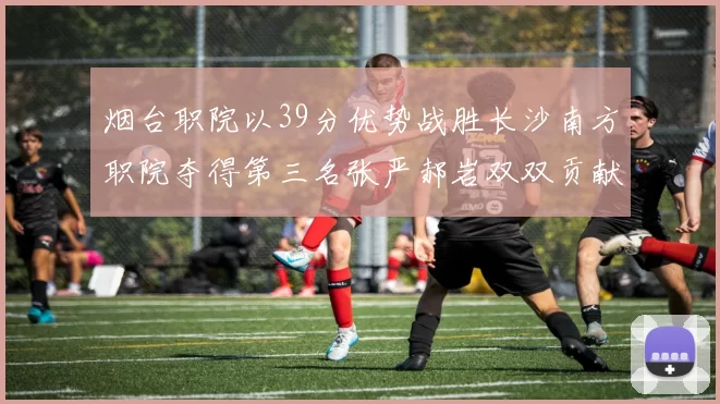 烟台职院以39分优势战胜长沙南方职院夺得第三名张严郝岩双双贡献27分