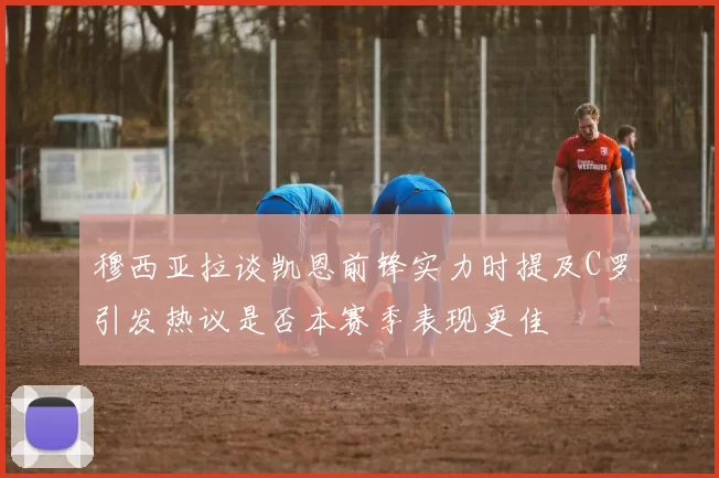 穆西亚拉谈凯恩前锋实力时提及C罗引发热议是否本赛季表现更佳