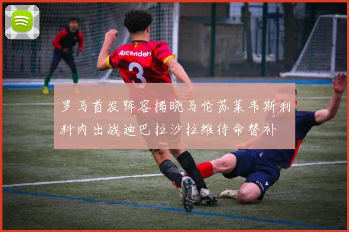 罗马首发阵容揭晓马伦苏莱韦斯利科内出战迪巴拉沙拉维待命替补