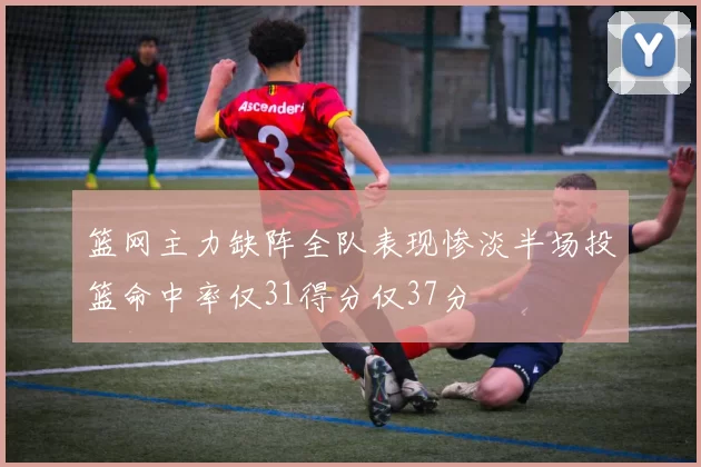 篮网主力缺阵全队表现惨淡半场投篮命中率仅31得分仅37分