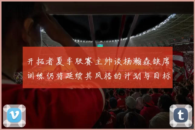 开拓者夏季联赛主帅谈杨瀚森缺席训练仍将延续其风格的计划与目标