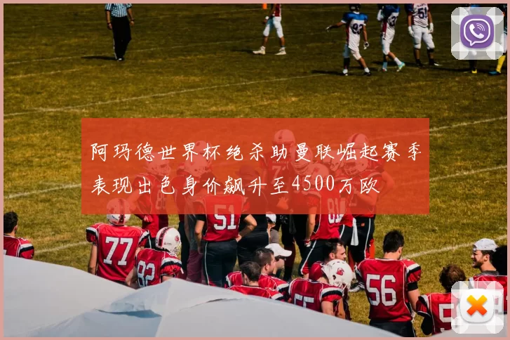 阿玛德世界杯绝杀助曼联崛起赛季表现出色身价飙升至4500万欧