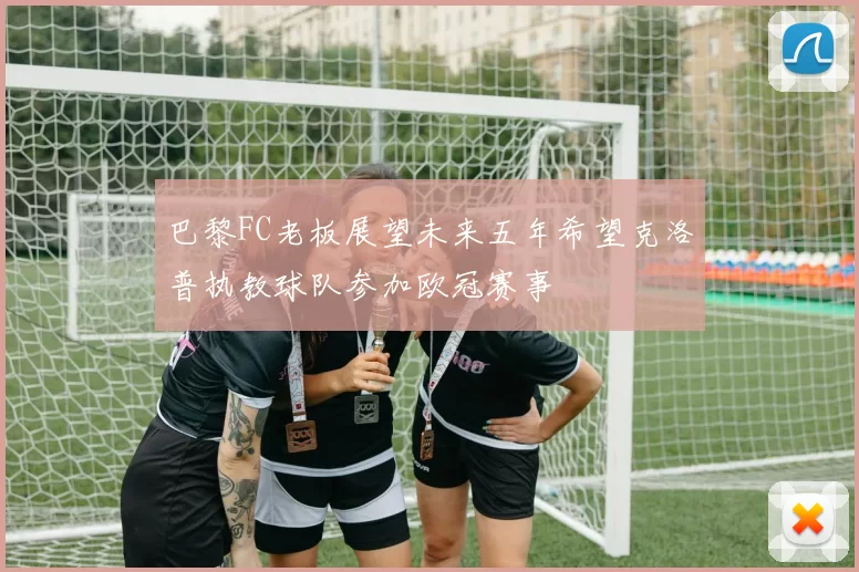 巴黎FC老板展望未来五年希望克洛普执教球队参加欧冠赛事