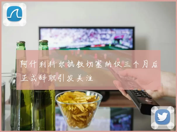 阿什利科尔执教切塞纳仅三个月后正式辞职引发关注