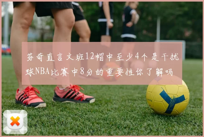 芬奇直言文班12帽中至少4个是干扰球NBA比赛中8分的重要性你了解吗