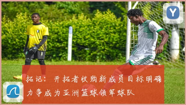 拓记：开拓者收购新成员目标明确力争成为亚洲篮球领军球队